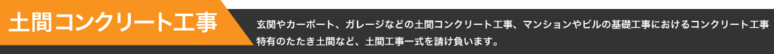 【土間コンクリート工事】玄関やカーポート、ガレージなどの土間コンクリート工事、マンションやビルの基礎工事におけるコンクリート工事
特有のたたき土間など、土間工事一式を請け負います。