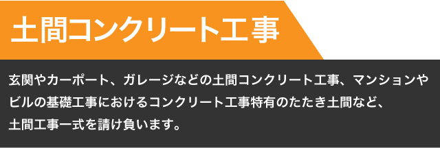 【土間コンクリート工事】玄関やカーポート、ガレージなどの土間コンクリート工事、マンションやビルの基礎工事におけるコンクリート工事
特有のたたき土間など、土間工事一式を請け負います。