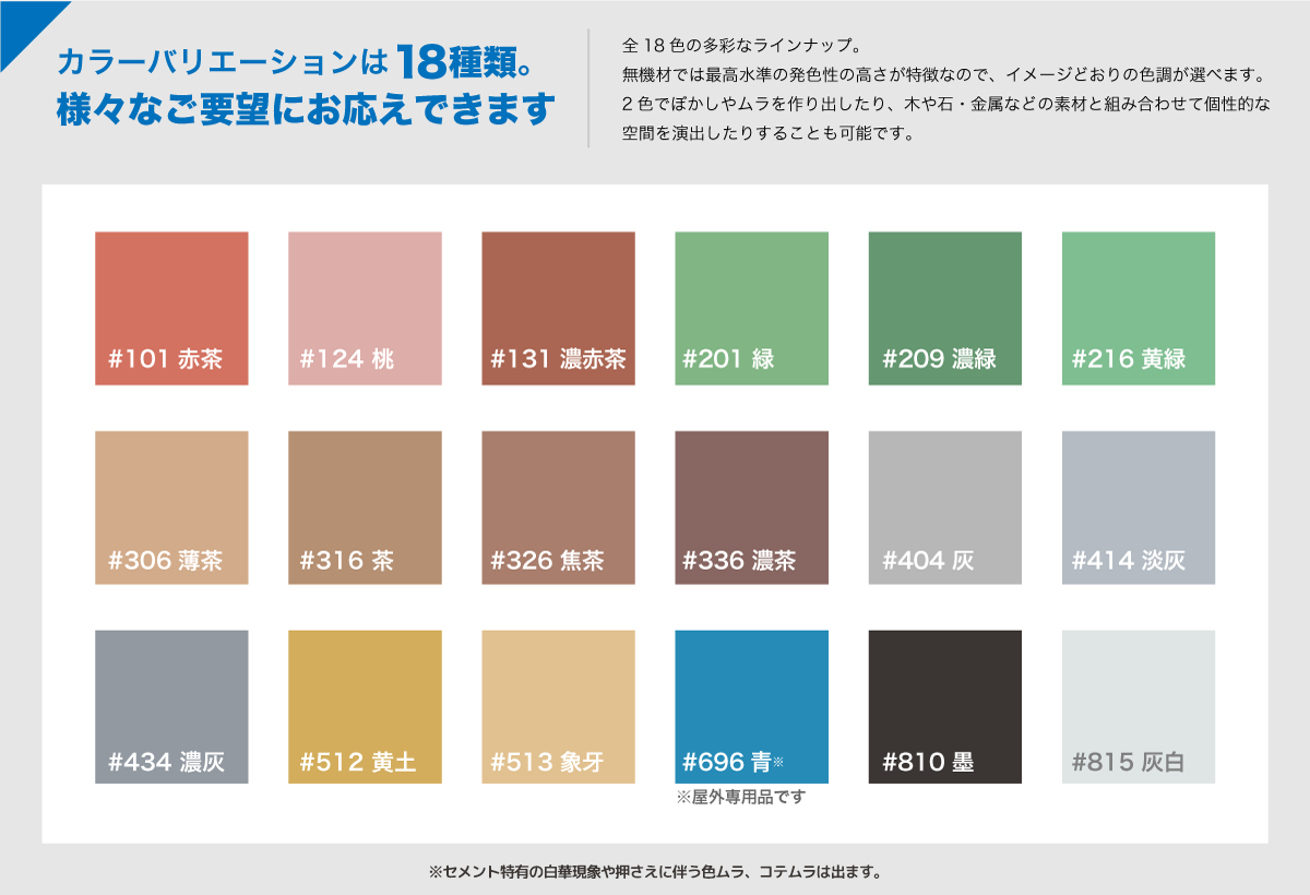 カラーバリエーションは18種類。様々なご要望にお応えできます。無機材では最高水準の発色性の高さが特徴なので、イメージどおりの色調が選べます。2色でぼかしやムラを作り出したり、木や石・金属などの素材と組み合わせて個性的な空間を演出したりすることも可能です。