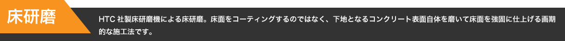 【床研磨】HTC社製床研磨機による床研磨。床面をコーティングするのではなく、下地となるコンクリート表面自体を磨いて床面を強固に仕上げる画期的な施工法です。