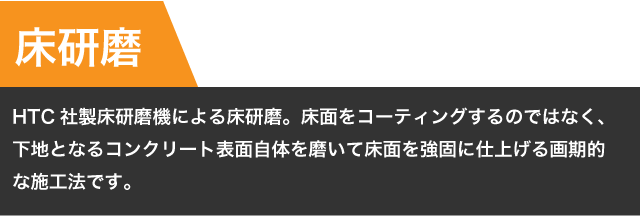 【床研磨】HTC社製床研磨機による床研磨。床面をコーティングするのではなく、下地となるコンクリート表面自体を磨いて床面を強固に仕上げる画期的な施工法です。