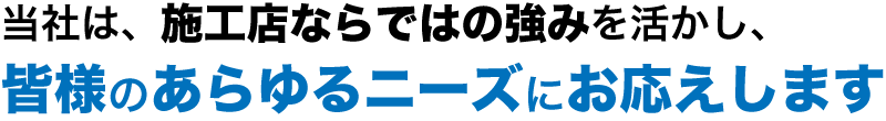 当社は施工店ならではの強み活かし、皆様のあらゆるニーズにお応えします