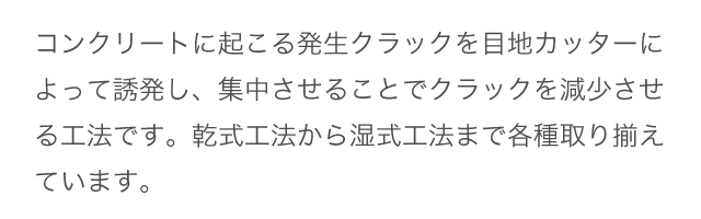 コンクリートに起こる発生クラックを目地カッターによって誘発し、集中させることでクラックを減少させる工法です。乾式工法から湿式工法まで各種取り揃えています。