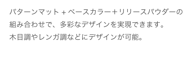 パターンマット+ベースカラー＋リリースパウダーの組み合わせで、多彩なデザインを実現できます。
				木目調やレンガ調にデザインが可能。