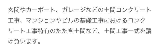 玄関やカーポート、ガレージなどの土間コンクリート工事、マンションやビルの基礎工事におけるコンクリート工事特有のたたき土間など、土間工事一式を請け負います。