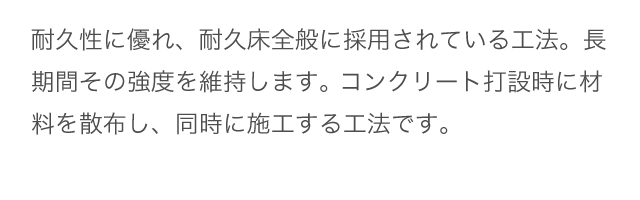 耐久性に優れ、耐久床全般に採用されている工法。長期間その強度を維持します。 コンクリート打設時に材料を散布し、同時に施工する工法です。