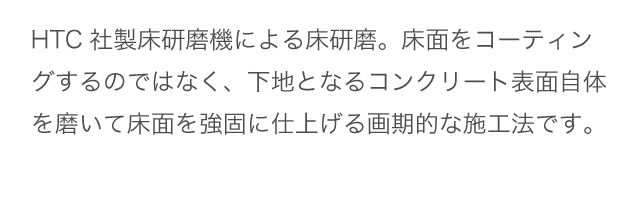 HTC社製床研磨機による床研磨。表面の頑固な油汚れを落とします。
              床面をコーティングするのではなく、下地となるコンクリート表面自体を磨いて床面を強固に仕上げる画期的な施工法